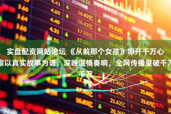 实盘配资网站论坛 《从前那个女孩》叩开千万心扉以真实故事为谱，深晚温情奏响，全网传播量破千万