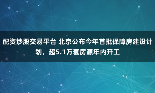 配资炒股交易平台 北京公布今年首批保障房建设计划，超5.1万套房源年内开工