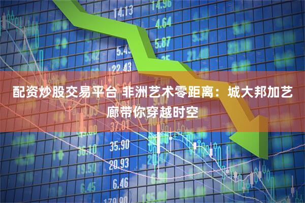 配资炒股交易平台 非洲艺术零距离：城大邦加艺廊带你穿越时空