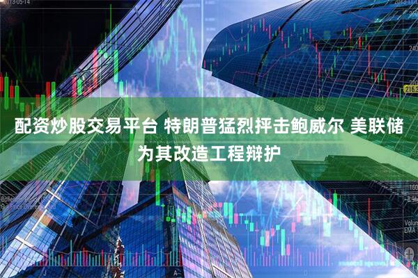 配资炒股交易平台 特朗普猛烈抨击鲍威尔 美联储为其改造工程辩护