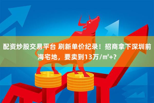 配资炒股交易平台 刷新单价纪录！招商拿下深圳前海宅地，要卖到13万/㎡+？