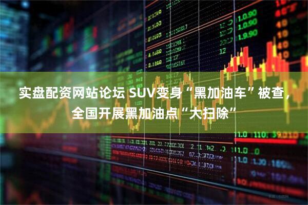 实盘配资网站论坛 SUV变身“黑加油车”被查，全国开展黑加油点“大扫除”