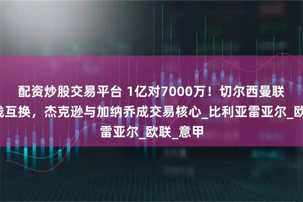 配资炒股交易平台 1亿对7000万！切尔西曼联酝酿锋线互换，杰克逊与加纳乔成交易核心_比利亚雷亚尔_欧联_意甲