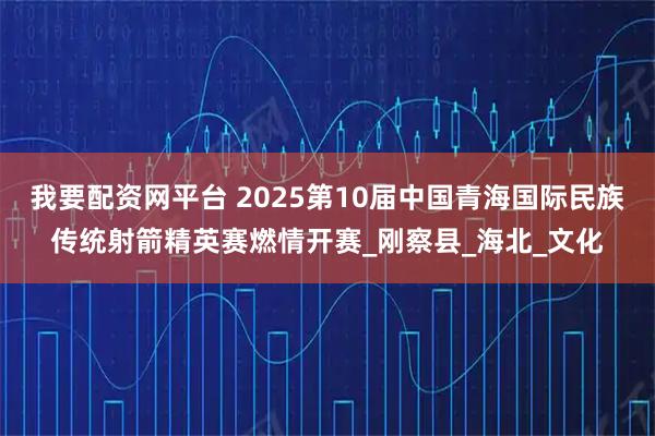 我要配资网平台 2025第10届中国青海国际民族传统射箭精英赛燃情开赛_刚察县_海北_文化