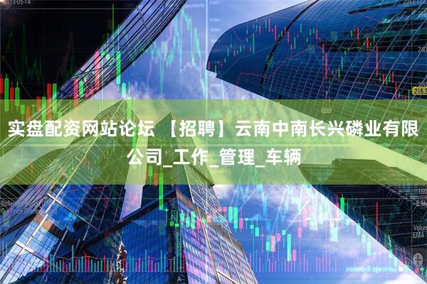 实盘配资网站论坛 【招聘】云南中南长兴磷业有限公司_工作_管理_车辆