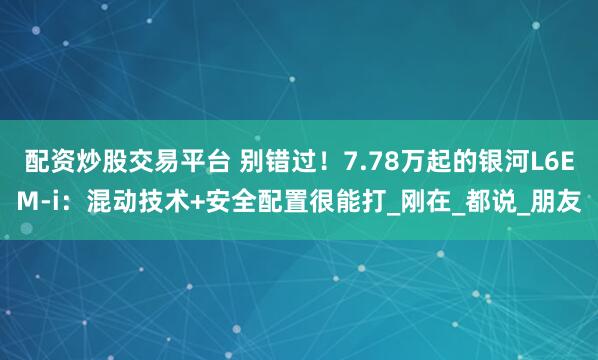配资炒股交易平台 别错过！7.78万起的银河L6EM-i：混动技术+安全配置很能打_刚在_都说_朋友