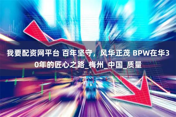 我要配资网平台 百年坚守，风华正茂 BPW在华30年的匠心之路_梅州_中国_质量