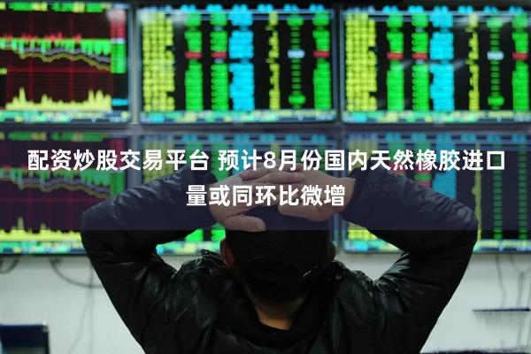 配资炒股交易平台 预计8月份国内天然橡胶进口量或同环比微增