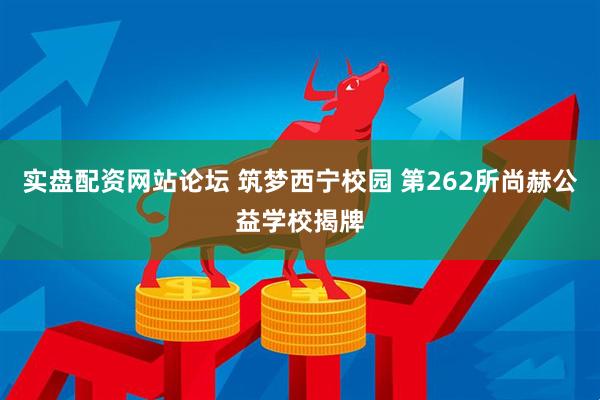 实盘配资网站论坛 筑梦西宁校园 第262所尚赫公益学校揭牌