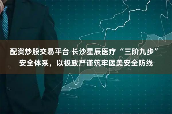 配资炒股交易平台 长沙星辰医疗 “三阶九步” 安全体系，以极致严谨筑牢医美安全防线