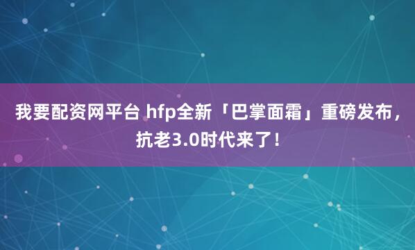 我要配资网平台 hfp全新「巴掌面霜」重磅发布，抗老3.0时代来了！