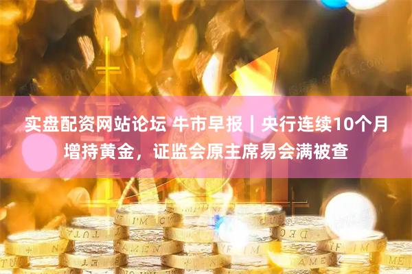 实盘配资网站论坛 牛市早报｜央行连续10个月增持黄金，证监会原主席易会满被查