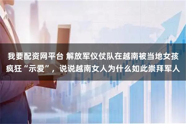 我要配资网平台 解放军仪仗队在越南被当地女孩疯狂“示爱”，说说越南女人为什么如此崇拜军人