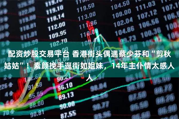 配资炒股交易平台 香港街头偶遇蔡少芬和“剪秋姑姑”！素颜挽手逛街如姐妹，14年主仆情太感人