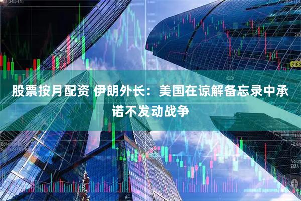 股票按月配资 伊朗外长：美国在谅解备忘录中承诺不发动战争
